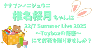 【ナナニジ】椎名桜月ちゃんに 22/7 Summer Live 2025～Toyboxの秘密～ にてお花を贈りませんか？