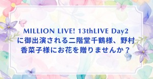 MILLION LIVE! 13thLIVEのDay2に御出演される二階堂千鶴様、野村香菜子様にお花を贈りませんか？